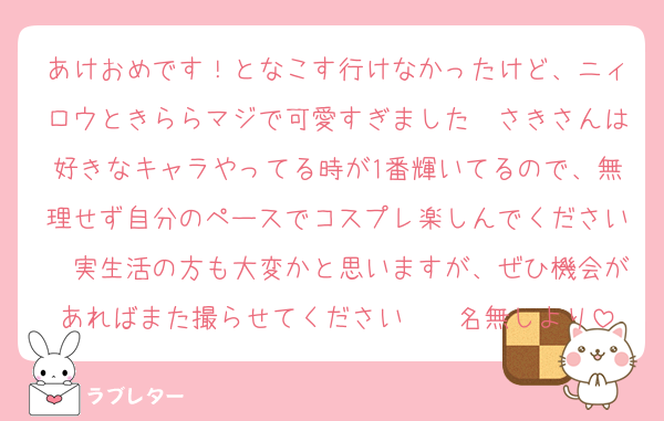 あけおめです！となこす行けなかったけど、ニィロウときららマジで可愛すぎました〜さきさんは好きなキャラやってる時が1番輝いてるので、無理せず自分のペースでコスプレ楽しんでください〜実生活の方も大変かと思いますが、ぜひ機会があればまた撮らせてください〜　名無しより