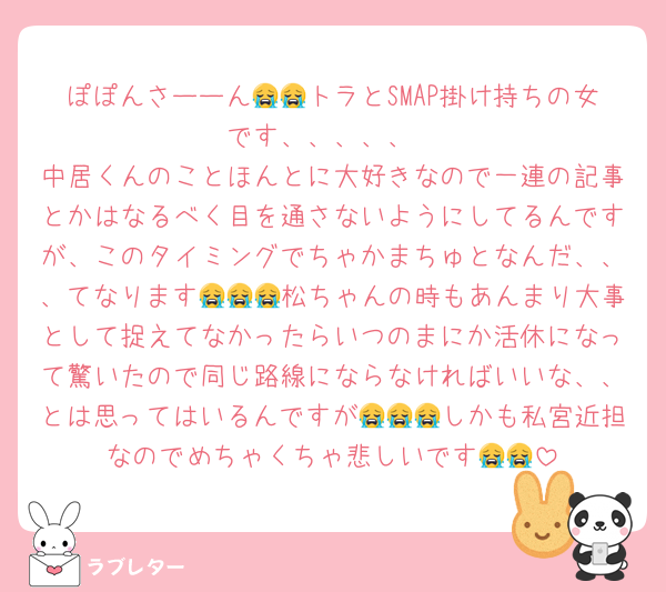 ぽぽんさーーん😭😭トラとSMAP掛け持ちの女です、、、、、
中居くんのことほんとに大好きなので一連の記事とかはなるべく目を通さないようにしてるんですが、このタイミングでちゃかまちゅとなんだ、、、てなります😭😭😭松ちゃんの時もあんまり大事として捉えてなかったらいつのまにか活休になって驚いたので同じ路線にならなければいいな、、とは思ってはいるんですが😭😭😭しかも私宮近担なのでめちゃくちゃ悲しいです😭😭