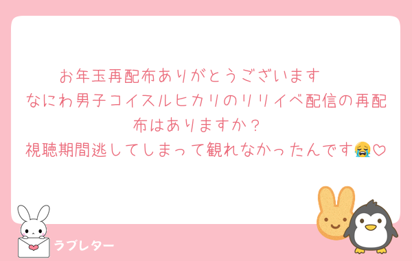 お年玉再配布ありがとうございます🥺
なにわ男子コイスルヒカリのリリイベ配信の再配布はありますか？
視聴期間逃してしまって観れなかったんです😭