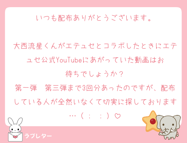 いつも配布ありがとうございます。

大西流星くんがエテュセとコラボしたときにエテュセ公式YouTubeにあがっていた動画はお待ちでしょうか？
第一弾〜第三弾まで3回分あったのですが、配布している人が全然いなくて切実に探しております…（ ;  ; ）