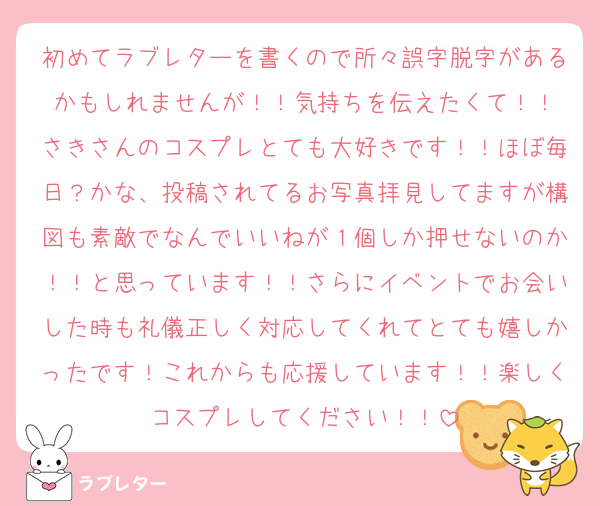 初めてラブレターを書くので所々誤字脱字があるかもしれませんが！！気持ちを伝えたくて！！
さきさんのコスプレとても大好きです！！ほぼ毎日？かな、投稿されてるお写真拝見してますが構図も素敵でなんでいいねが１個しか押せないのか！！と思っています！！さらにイベントでお会いした時も礼儀正しく対応してくれてとても嬉しかったです！これからも応援しています！！楽しくコスプレしてください！！