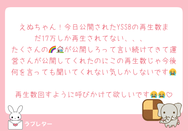 えぬちゃん！今日公開されたYSSBの再生数まだ17万しか再生されてない、、、
たくさんの🌈🏠が公開しろって言い続けてきて運営さんが公開してくれたのにこの再生数じゃ今後何を言っても聞いてくれない気しかしないです😭
再生数回すように呼びかけて欲しいです😭😭
