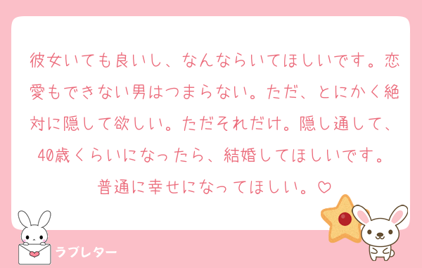 彼女いても良いし、なんならいてほしいです。恋愛もできない男はつまらない。ただ、とにかく絶対に隠して欲しい。ただそれだけ。隠し通して、40歳くらいになったら、結婚してほしいです。普通に幸せになってほしい。