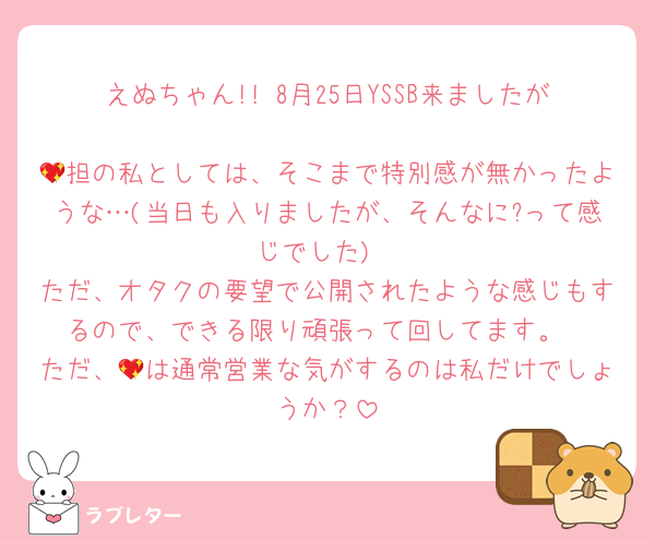 えぬちゃん!! 8月25日YSSB来ましたが
💖担の私としては、そこまで特別感が無かったような…(当日も入りましたが、そんなに?って感じでした)
ただ、オタクの要望で公開されたような感じもするので、できる限り頑張って回してます。
ただ、💖は通常営業な気がするのは私だけでしょうか？