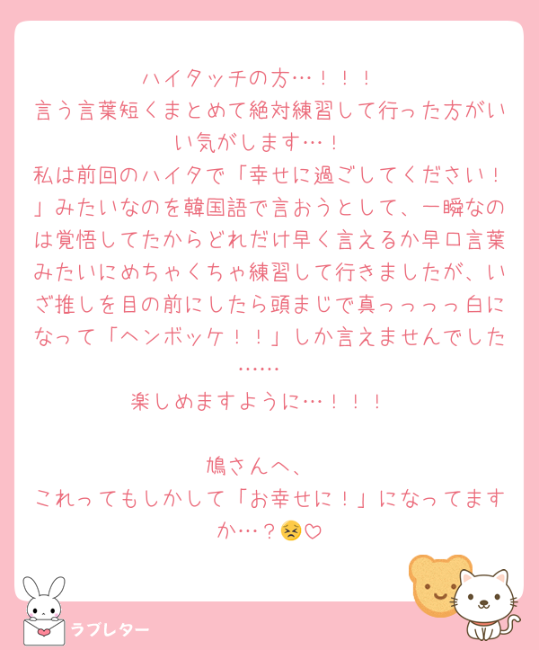 ハイタッチの方…！！！
言う言葉短くまとめて絶対練習して行った方がいい気がします…！
私は前回のハイタで「幸せに過ごしてください！」みたいなのを韓国語で言おうとして、一瞬なのは覚悟してたからどれだけ早く言えるか早口言葉みたいにめちゃくちゃ練習して行きましたが、いざ推しを目の前にしたら頭まじで真っっっっ白になって「ヘンボッケ！！」しか言えませんでした……
楽しめますように…！！！

鳩さんへ、
これってもしかして「お幸せに！」になってますか…？😣