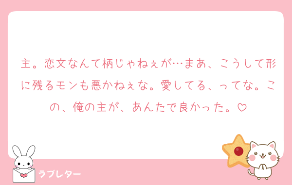主。恋文なんて柄じゃねぇが…まあ、こうして形に残るモンも悪かねぇな。愛してる、ってな。この、俺の主が、あんたで良かった。