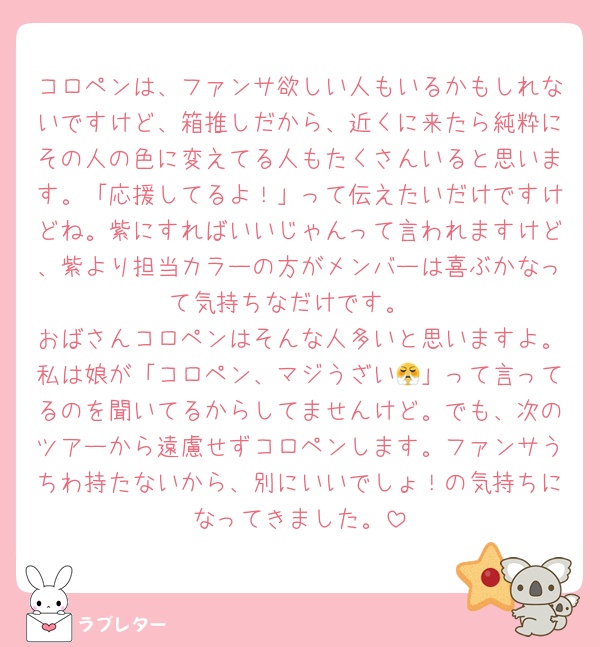 コロペンは、ファンサ欲しい人もいるかもしれないですけど、箱推しだから、近くに来たら純粋にその人の色に変えてる人もたくさんいると思います。「応援してるよ！」って伝えたいだけですけどね。紫にすればいいじゃんって言われますけど、紫より担当カラーの方がメンバーは喜ぶかなって気持ちなだけです。
おばさんコロペンはそんな人多いと思いますよ。私は娘が「コロペン、マジうざい😤」って言ってるのを聞いてるからしてませんけど。でも、次のツアーから遠慮せずコロペンします。ファンサうちわ持たないから、別にいいでしょ！の気持ちになってきました。