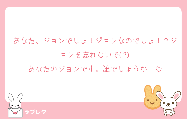 あなた、ジョンでしょ！ジョンなのでしょ！？ジョンを忘れないで(?)
あなたのジョンです。誰でしょうか！