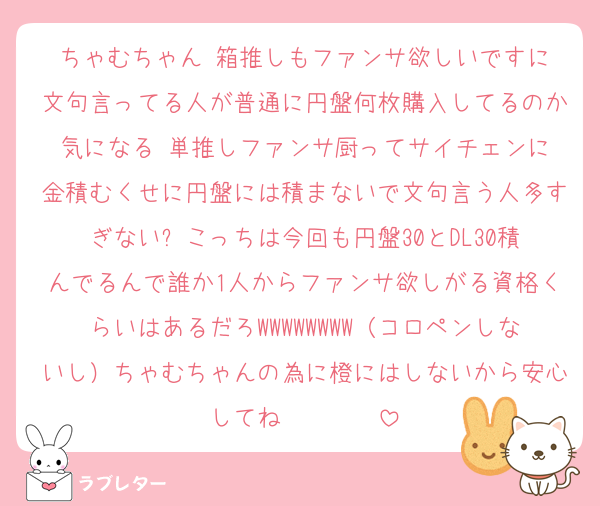 ちゃむちゃん‼️箱推しもファンサ欲しいですに文句言ってる人が普通に円盤何枚購入してるのか気になる‼️単推しファンサ厨ってサイチェンに金積むくせに円盤には積まないで文句言う人多すぎない⁉️こっちは今回も円盤30とDL30積んでるんで誰か1人からファンサ欲しがる資格くらいはあるだろWWWWWWWW（コロペンしないし）ちゃむちゃんの為に橙にはしないから安心してね‼️‼️‼️‼️‼️‼️‼️‼️