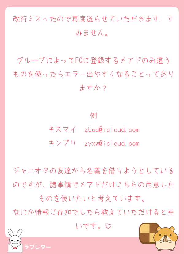 改行ミスったので再度送らせていただきます．すみません。

グループによってFCに登録するメアドのみ違うものを使ったらエラー出やすくなることってありますか？

例
キスマイ　abcd@icloud.com
キンプリ　zyxw@icloud.com

ジャニオタの友達から名義を借りようとしているのですが、諸事情でメアドだけこちらの用意したものを使いたいと考えています。
なにか情報ご存知でしたら教えていただけると幸いです。