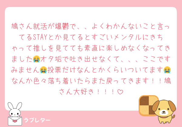 鳩さん就活が爆鬱で、、よくわかんないこと言ってるSTAYとか見てるとすごいメンタルにきちゃって推しを見てても素直に楽しめなくなってきました😭オタ垢で吐き出せなくて、、、ここですみません😭投票だけなんとかくらいついてます😭なんか色々落ち着いたらまた戻ってきます！！鳩さん大好き！！！