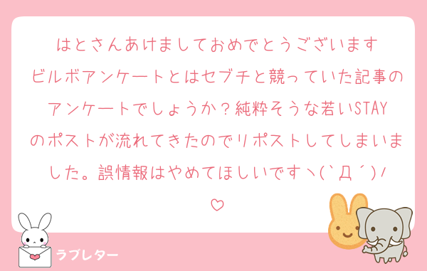 はとさんあけましておめでとうございます
ビルボアンケートとはセブチと競っていた記事のアンケートでしょうか？純粋そうな若いSTAYのポストが流れてきたのでリポストしてしまいました。誤情報はやめてほしいですヽ(`Д´)ﾉ