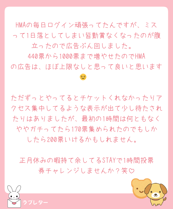HMAの毎日ログイン頑張ってたんですが、ミスって1日落としてしまい皆勤賞なくなったのが腹立ったので広告ぶん回しました。
440票から1000票まで増やせたのでHMAの広告は、ほぼ上限なしと思って良いと思います😌

ただずっとやってるとチケットくれなかったりアクセス集中してるような表示が出て少し待たされたりはありましたが、最初の1時間は何ともなくややガチってたら170票集められたのでもしかしたら200票いけるかもしれません。

正月休みの暇持て余してるSTAYで1時間投票券チャレンジしませんか？笑