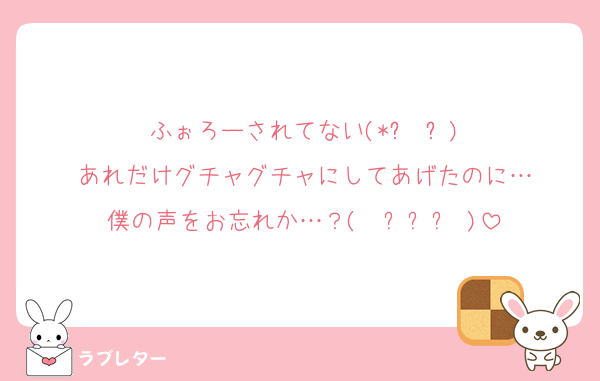 ふぉろーされてない(*꒦ິ³꒦ີ)
あれだけグチャグチャにしてあげたのに…
僕の声をお忘れか…？(  ߹꒳​߹ )