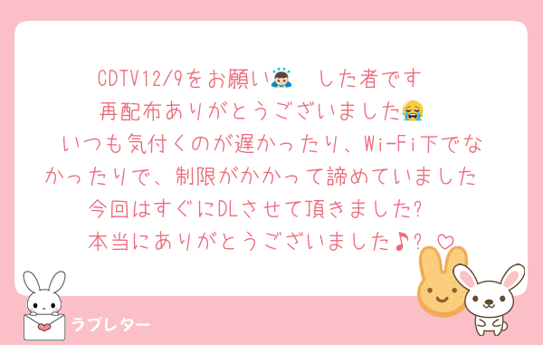 CDTV12/9をお願い🙇🏻した者です
再配布ありがとうございました😭
いつも気付くのが遅かったり、Wi-Fi下でなかったりで、制限がかかって諦めていました
今回はすぐにDLさせて頂きました✨
本当にありがとうございました♪✨