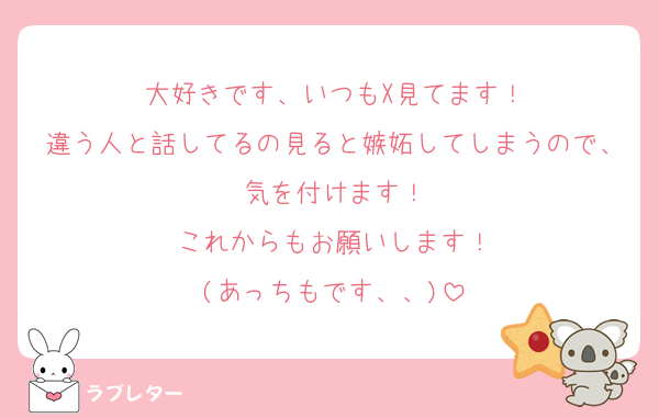 大好きです、いつもX見てます！
違う人と話してるの見ると嫉妬してしまうので、気を付けます！
これからもお願いします！
(あっちもです、、)