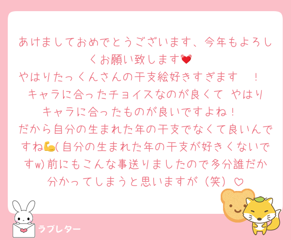 あけましておめでとうございます、今年もよろしくお願い致します💓
やはりたっくんさんの干支絵好きすぎます〜！
キャラに合ったチョイスなのが良くて♥️やはりキャラに合ったものが良いですよね！
だから自分の生まれた年の干支でなくて良いんですね💪(自分の生まれた年の干支が好きくないですw)前にもこんな事送りましたので多分誰だか分かってしまうと思いますが（笑）