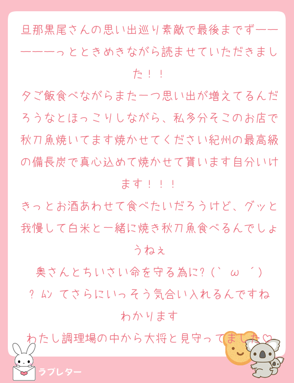 旦那黒尾さんの思い出巡り素敵で最後までずーーーーーっとときめきながら読ませていただきました！！
夕ご飯食べながらまた一つ思い出が増えてるんだろうなとほっこりしながら、私多分そこのお店で秋刀魚焼いてます焼かせてください紀州の最高級の備長炭で真心込めて焼かせて貰います自分いけます！！！
きっとお酒あわせて食べたいだろうけど、グッと我慢して白米と一緒に焼き秋刀魚食べるんでしょうねぇ
奥さんとちいさい命を守る為に୧(`•ω•´)୨ﾑﾝ てさらにいっそう気合い入れるんですねわかります
わたし調理場の中から大将と見守ってました
