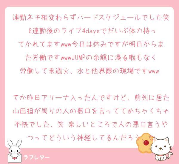 連勤ネキ相変わらずハードスケジュールでした笑 6連勤後のライブ4daysでだいぶ体力持ってかれてますwww今日は休みですが明日からまた労働ですwwwJUMPの余韻に浸る暇もなく労働して来週火、水と他界隈の現場ですwww 
てか昨日アリーナ入ったんですけど、前列に居た山田担が周りの人の悪口を言っててめちゃくちゃ不快でした、笑 楽しいところで人の悪口言うやつってどういう神経してるんだろう、