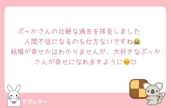 ぷっかさんの壮絶な過去を拝見しました🥺
人間不信になるのも仕方ないですね😭
結婚が幸せかはわかりませんが、大好きなぷっかさんが幸せになれますように😔