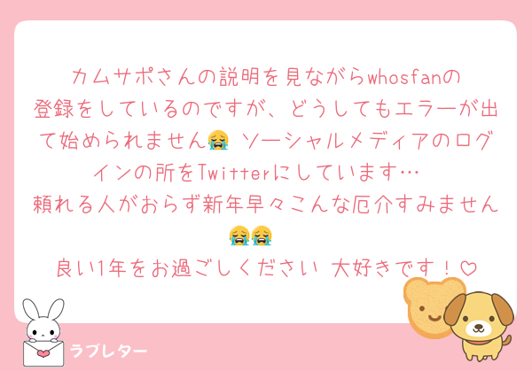 カムサポさんの説明を見ながらwhosfanの登録をしているのですが、どうしてもエラーが出て始められません😭 ソーシャルメディアのログインの所をTwitterにしています…
頼れる人がおらず新年早々こんな厄介すみません😭😭 
良い1年をお過ごしください 大好きです！