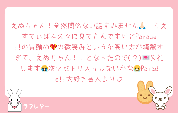 えぬちゃん！全然関係ない話すみません🙏🏻うえすてぃばる久々に見てたんですけどParade!!の冒頭の💖の微笑みというか笑い方が綺麗すぎて、えぬちゃん！！となったので(？)💌失礼します😭次ツセトリ入りしないかな😭Parade!!大好き芸人より