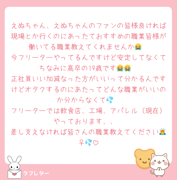 えぬちゃん、えぬちゃんのファンの皆様良ければ現場とか行くのにあったておすすめの職業皆様が働いてる職業教えてくれませんか😭
今フリーターやってるんですけど安定してなくてちなみに高卒の19歳です😭😭
正社員いい加減なった方がいいって分かるんですけどオタクするのにあたってどんな職業がいいのか分からなくて💦
フリーターでは飲食店、工場、アパレル（現在）やっております、、
差し支えなければ皆さんの職業教えてください🙇‍♀️💦