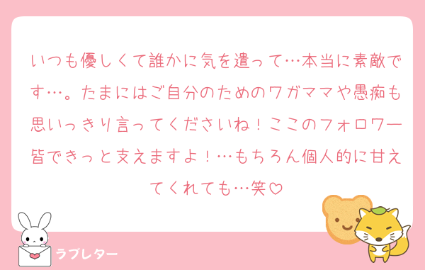 いつも優しくて誰かに気を遣って…本当に素敵です…。たまにはご自分のためのワガママや愚痴も思いっきり言ってくださいね！ここのフォロワー皆できっと支えますよ！…もちろん個人的に甘えてくれても…笑
