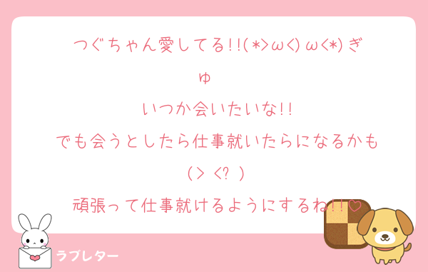 つぐちゃん愛してる!!(*>ω<)ω<*)ぎゅ〜♡
いつか会いたいな!!
でも会うとしたら仕事就いたらになるかも
(> <՞)
頑張って仕事就けるようにするね!!