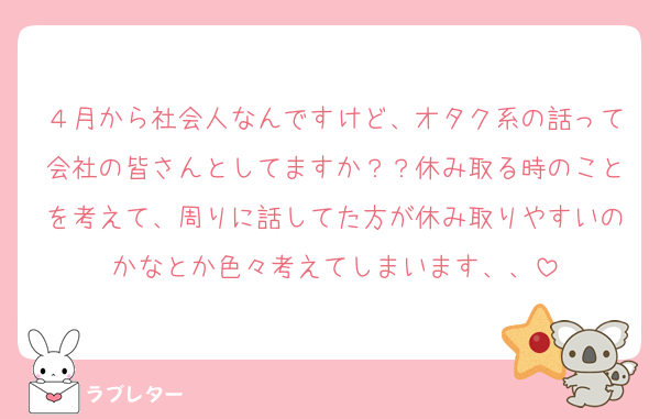 ４月から社会人なんですけど、オタク系の話って会社の皆さんとしてますか？？休み取る時のことを考えて、周りに話してた方が休み取りやすいのかなとか色々考えてしまいます、、