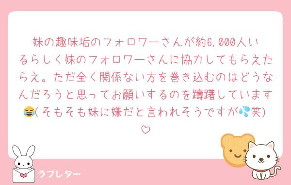 妹の趣味垢のフォロワーさんが約6,000人いるらしく妹のフォロワーさんに協力してもらえたらえ。ただ全く関係ない方を巻き込むのはどうなんだろうと思ってお願いするのを躊躇しています😂(そもそも妹に嫌だと言われそうですが💦笑)