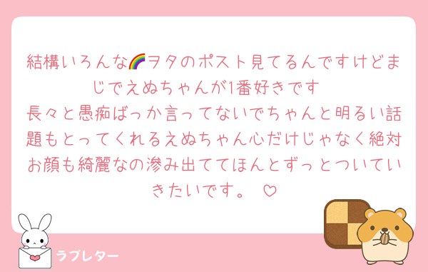 結構いろんな🌈ヲタのポスト見てるんですけどまじでえぬちゃんが1番好きです
長々と愚痴ばっか言ってないでちゃんと明るい話題もとってくれるえぬちゃん心だけじゃなく絶対お顔も綺麗なの滲み出ててほんとずっとついていきたいです。♡