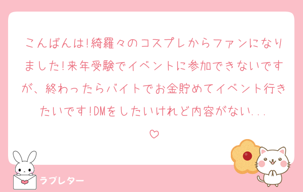 こんばんは!綺羅々のコスプレからファンになりました!来年受験でイベントに参加できないですが、終わったらバイトでお金貯めてイベント行きたいです!DMをしたいけれど内容がない...
