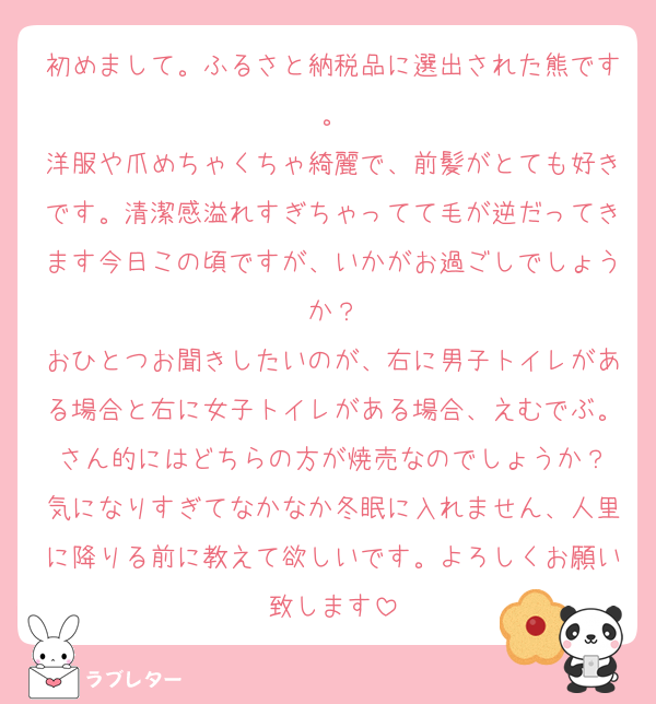 初めまして。ふるさと納税品に選出された熊です。
洋服や爪めちゃくちゃ綺麗で、前髪がとても好きです。清潔感溢れすぎちゃってて毛が逆だってきます今日この頃ですが、いかがお過ごしでしょうか？
おひとつお聞きしたいのが、右に男子トイレがある場合と右に女子トイレがある場合、えむでぶ。さん的にはどちらの方が焼売なのでしょうか？
気になりすぎてなかなか冬眠に入れません、人里に降りる前に教えて欲しいです。よろしくお願い致します