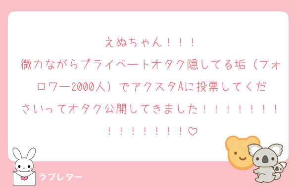 えぬちゃん！！！
微力ながらプライベートオタク隠してる垢（フォロワー2000人）でアクスタAに投票してくださいってオタク公開してきました！！！！！！！！！！！！！！