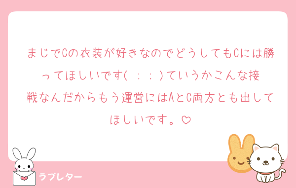 まじでCの衣装が好きなのでどうしてもCには勝ってほしいです( ; ; )ていうかこんな接戦なんだからもう運営にはAとC両方とも出してほしいです。