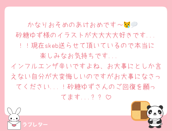 かなりおそめのあけおめです～😿💭
砂糖ゆず様のイラストが大大大大好きです...！！現在skeb送らせて頂いているので本当に楽しみなお気持ちです...♩♩
インフルエンザ辛いですよね、お大事にとしか言えない自分が大変悔しいのですがお大事になさってください...！砂糖ゆずさんのご回復を願ってます...߹߹