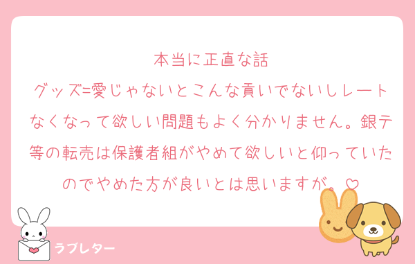 本当に正直な話
グッズ=愛じゃないとこんな貢いでないしレートなくなって欲しい問題もよく分かりません。銀テ等の転売は保護者組がやめて欲しいと仰っていたのでやめた方が良いとは思いますが。