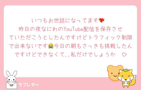 いつもお世話になってます💖
昨日の夜なにわのYouTube配信を保存させていただこうとしたんですけどトラフィック制限で出来ないです😭今日の朝もさっきも挑戦したんですけどできなくて､､私だけでしょうか🥲