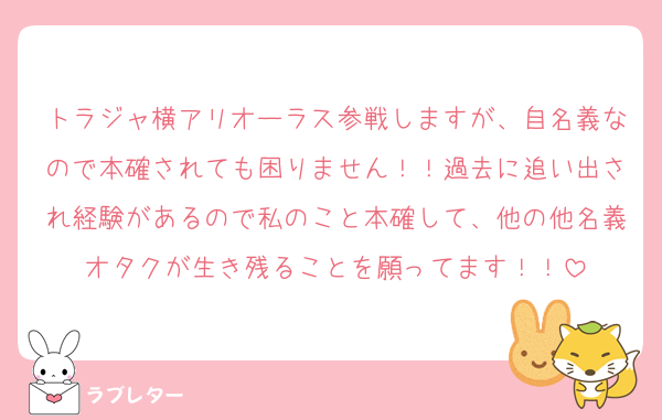 トラジャ横アリオーラス参戦しますが、自名義なので本確されても困りません！！過去に追い出され経験があるので私のこと本確して、他の他名義オタクが生き残ることを願ってます！！
