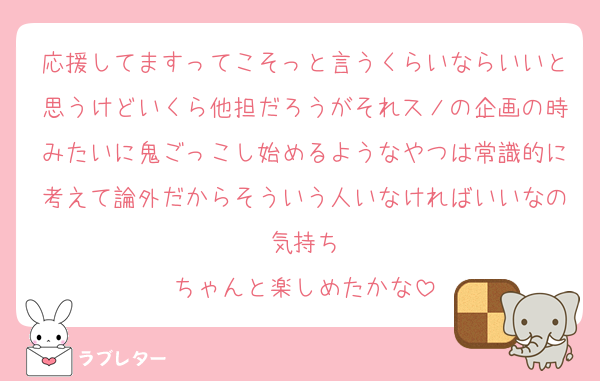 応援してますってこそっと言うくらいならいいと思うけどいくら他担だろうがそれスノの企画の時みたいに鬼ごっこし始めるようなやつは常識的に考えて論外だからそういう人いなければいいなの気持ち
ちゃんと楽しめたかな