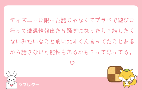 ディズニーに限った話じゃなくてプラベで遊びに行って遭遇情報出たり騒ぎになったら？話したくないみたいなこと前に北斗くん言ってたことあるから話さない可能性もあるかも？って思ってる。