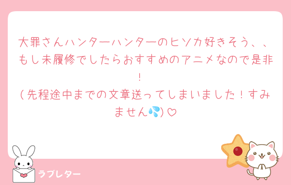 大罪さんハンターハンターのヒソカ好きそう、、もし未履修でしたらおすすめのアニメなので是非！
(先程途中までの文章送ってしまいました！すみません💦)
