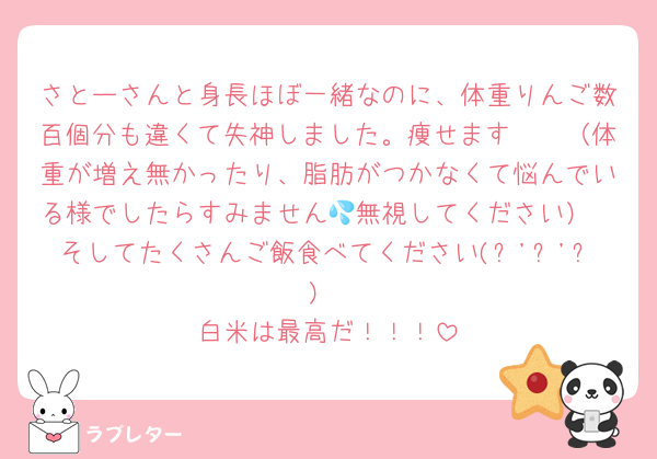さとーさんと身長ほぼ一緒なのに、体重りんご数百個分も違くて失神しました。痩せます🥹🥹（体重が増え無かったり、脂肪がつかなくて悩んでいる様でしたらすみません💦無視してください）
そしてたくさんご飯食べてください(๑'ڡ'๑)
白米は最高だ！！！