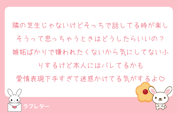 隣の芝生じゃないけどそっちで話してる時が楽しそうって思っちゃうときはどうしたらいいの？
嫉妬ばかりで嫌われたくないから気にしてないふりするけど本人にはバレてるかも
愛情表現下手すぎて迷惑かけてる気がするよ