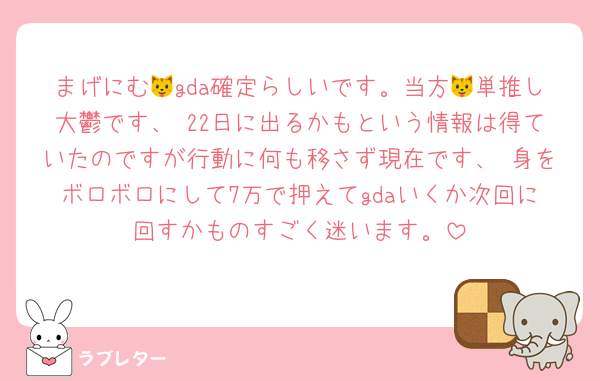 まげにむ🐱gda確定らしいです。当方🐱単推し大鬱です、 22日に出るかもという情報は得ていたのですが行動に何も移さず現在です、 身をボロボロにして7万で押えてgdaいくか次回に回すかものすごく迷います。