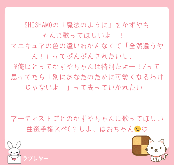 SHISHAMOの「魔法のように」をかずやちゃんに歌ってほしいよ〜！
マニキュアの色の違いわかんなくて「全然違うやん！」ってぷんぷんされたいし、
\俺にとってかずやちゃんは特別だよー！/って思ってたら「別にあなたのために可愛くなるわけじゃないよ〜」って去っていかれたい


アーティストごとのかずやちゃんに歌ってほしい曲選手権スペ(？しよ、はおちゃん😉