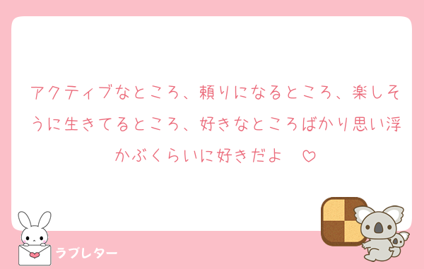 アクティブなところ、頼りになるところ、楽しそうに生きてるところ、好きなところばかり思い浮かぶくらいに好きだよ〜