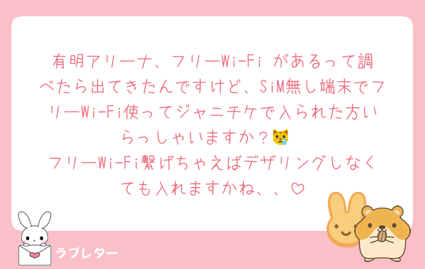 有明アリーナ、フリーWi-Fi があるって調べたら出てきたんですけど、SiM無し端末でフリーWi-Fi使ってジャニチケで入られた方いらっしゃいますか？😿
フリーWi-Fi繋げちゃえばデザリングしなくても入れますかね、、