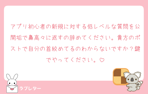 アプリ初心者の新規に対する低レベルな質問を公開垢で鼻高々に返すの辞めてください。貴方のポストで自分の首絞めてるのわからないですか？鍵でやってください。